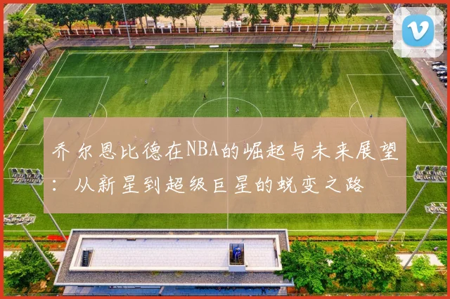 乔尔恩比德在NBA的崛起与未来展望：从新星到超级巨星的蜕变之路
