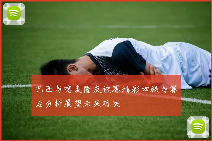 巴西与喀麦隆友谊赛精彩回顾与赛后分析展望未来对决