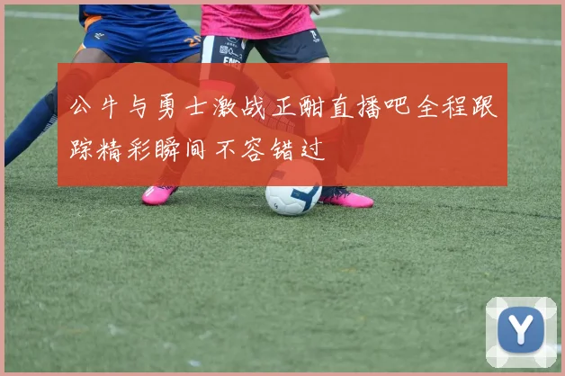 公牛与勇士激战正酣直播吧全程跟踪精彩瞬间不容错过