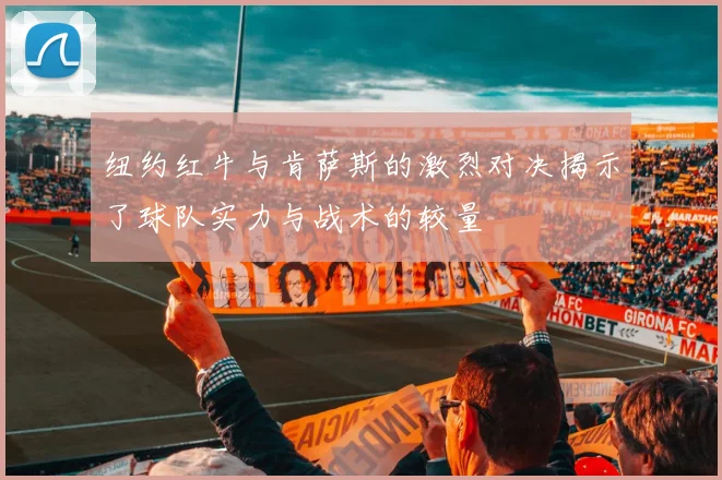 纽约红牛与肯萨斯的激烈对决揭示了球队实力与战术的较量