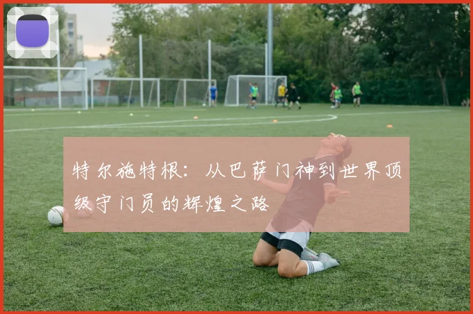 特尔施特根：从巴萨门神到世界顶级守门员的辉煌之路