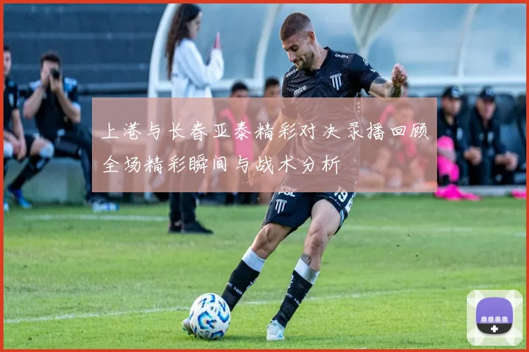 上港与长春亚泰精彩对决录播回顾全场精彩瞬间与战术分析