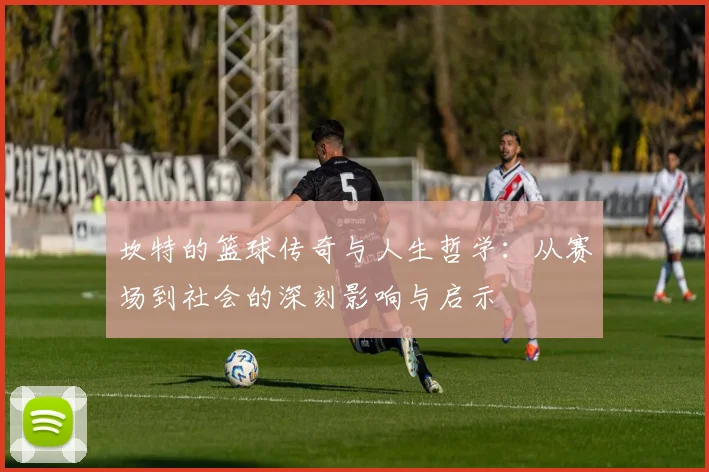坎特的篮球传奇与人生哲学：从赛场到社会的深刻影响与启示