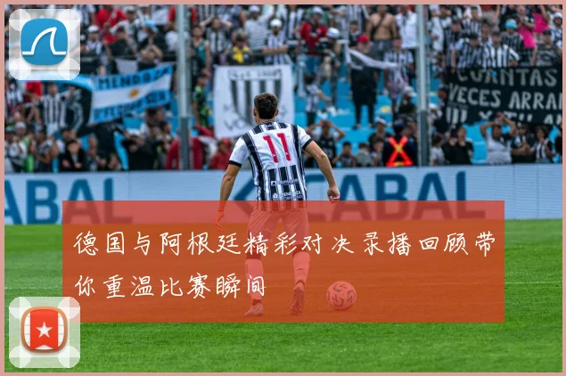 德国与阿根廷精彩对决录播回顾带你重温比赛瞬间