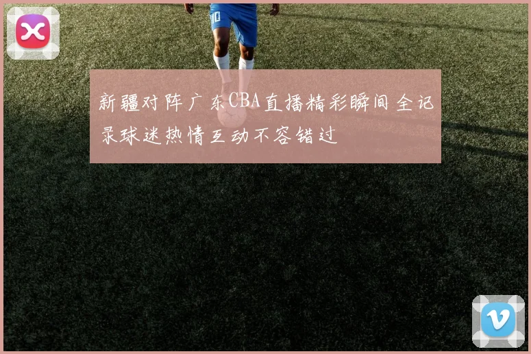 新疆对阵广东CBA直播精彩瞬间全记录球迷热情互动不容错过