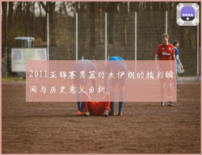 2011亚锦赛男篮对决伊朗的精彩瞬间与历史意义分析