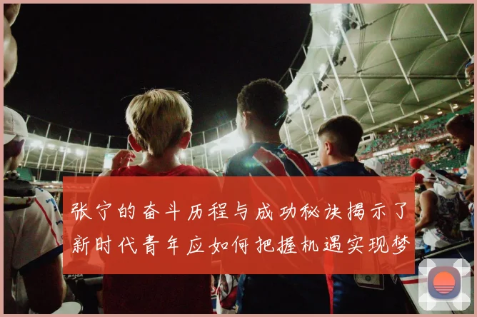 张宁的奋斗历程与成功秘诀揭示了新时代青年应如何把握机遇实现梦想