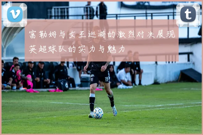 富勒姆与女王巡游的激烈对决展现英超球队的实力与魅力