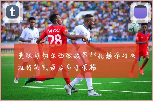 曼联与切尔西激战第28轮巅峰对决谁将笑到最后争夺荣耀