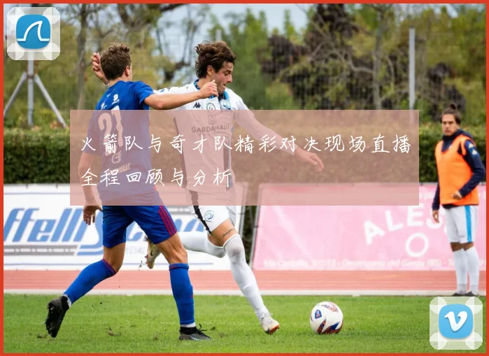 火箭队与奇才队精彩对决现场直播全程回顾与分析