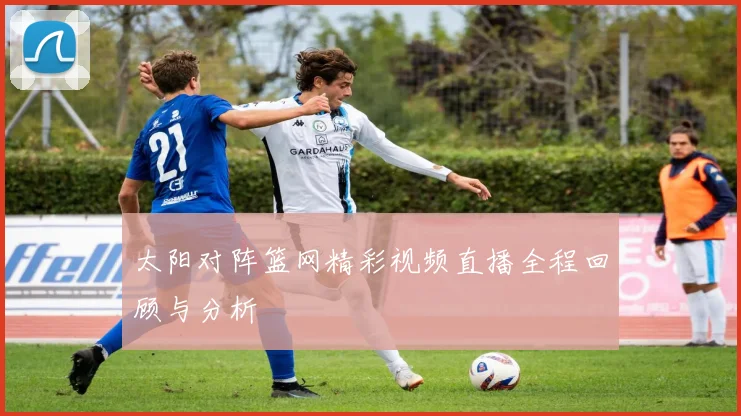 太阳对阵篮网精彩视频直播全程回顾与分析
