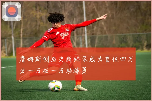 詹姆斯创历史新纪录成为首位四万分一万板一万助球员