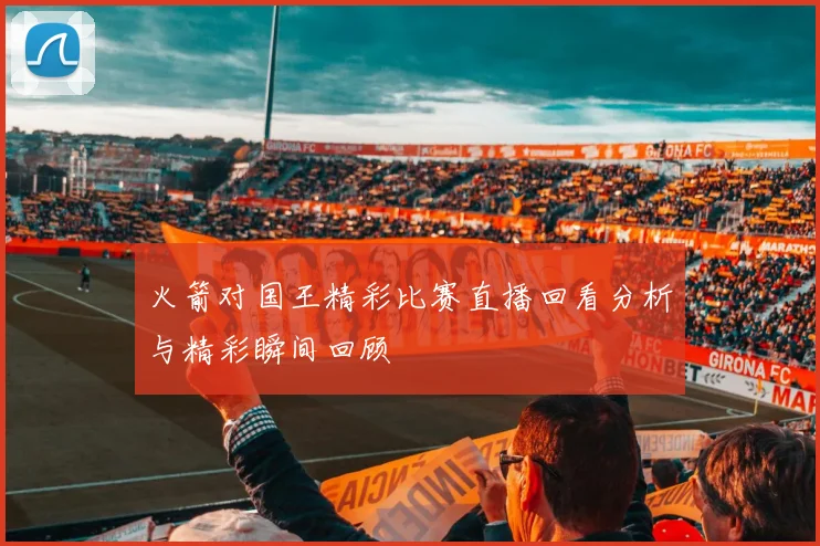 火箭对国王精彩比赛直播回看分析与精彩瞬间回顾