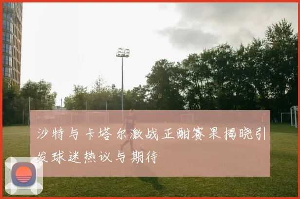 沙特与卡塔尔激战正酣赛果揭晓引发球迷热议与期待