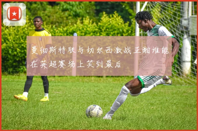 曼彻斯特联与切尔西激战正酣谁能在英超赛场上笑到最后