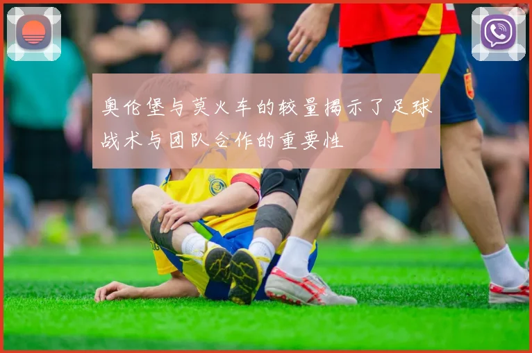 奥伦堡与莫火车的较量揭示了足球战术与团队合作的重要性