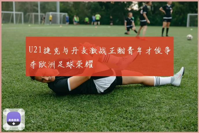 U21捷克与丹麦激战正酣青年才俊争夺欧洲足球荣耀