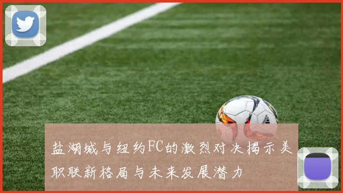 盐湖城与纽约FC的激烈对决揭示美职联新格局与未来发展潜力