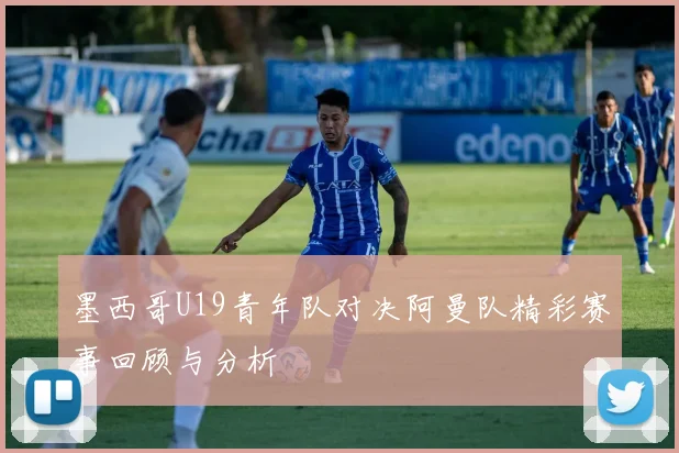 墨西哥U19青年队对决阿曼队精彩赛事回顾与分析