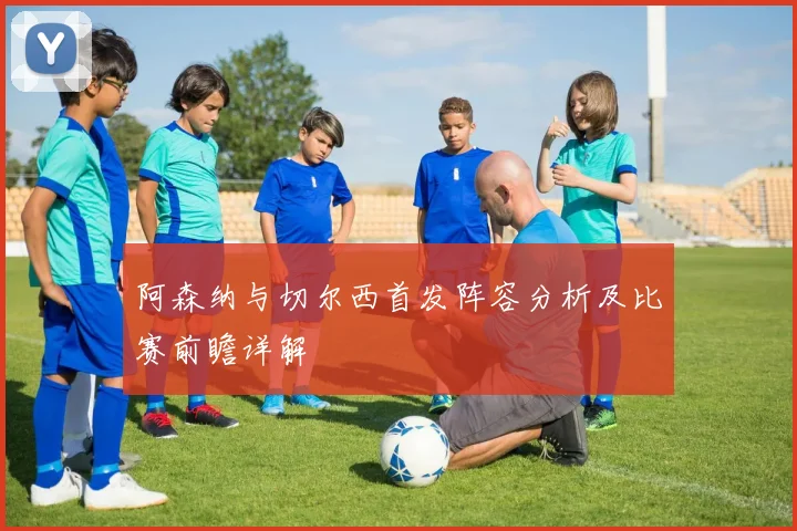 阿森纳与切尔西首发阵容分析及比赛前瞻详解