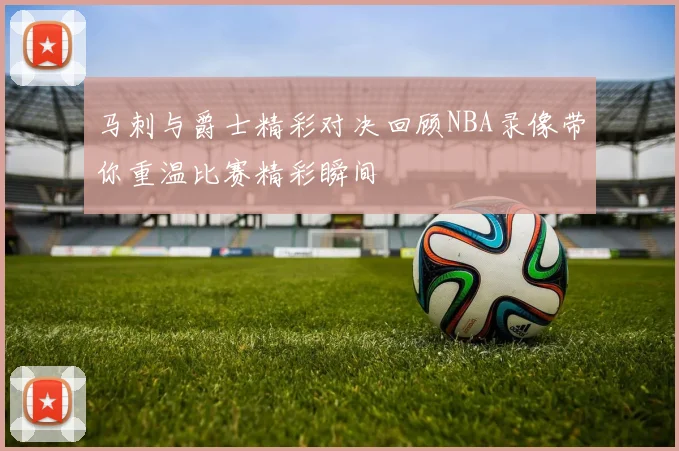马刺与爵士精彩对决回顾NBA录像带你重温比赛精彩瞬间